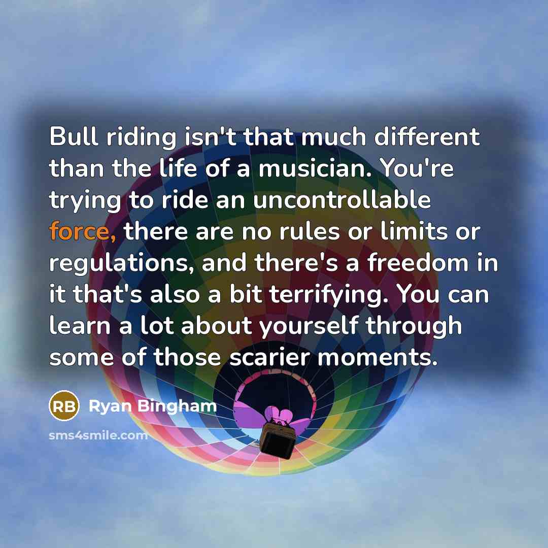 “Bull riding isn't that much different than the life of a musician. You're trying to ride an uncontrollable force, there are no rules or limits or regulations, and there's a freedom in it that's also a bit terrifying. You can learn a lot about yourself through some of those scarier moments.” quote by Ryan Bingham