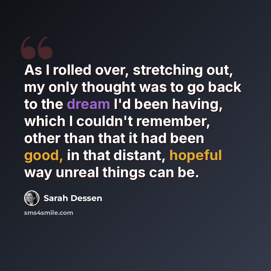 “As I rolled over, stretching out, my only thought was to go back to the dream I'd been having, which I couldn't remember, other than that it had been good, in that distant, hopeful way unreal things can be.” quote by Sarah Dessen