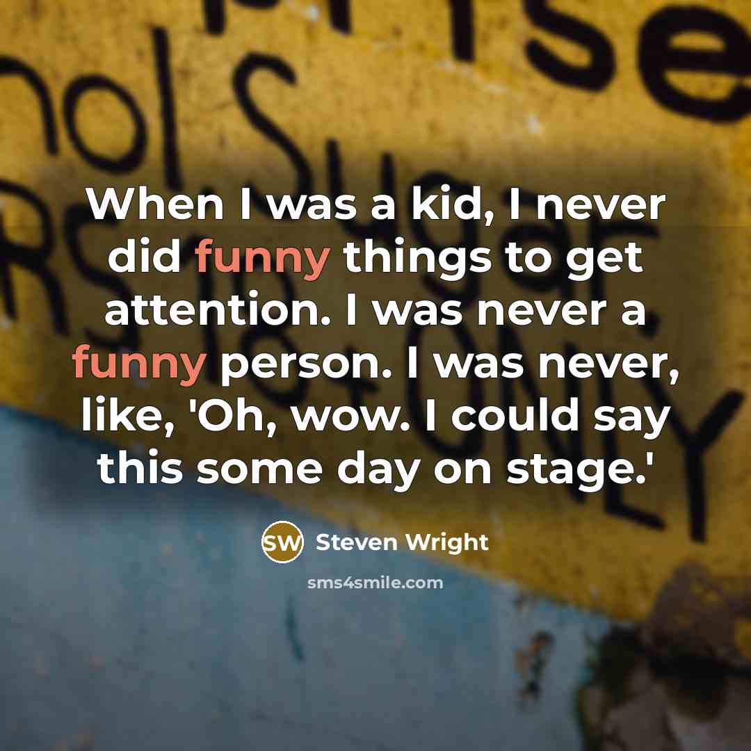 “When I was a kid, I never did funny things to get attention. I was never a funny person. I was never, like, 'Oh, wow. I could say this some day on stage.'” quote by Steven Wright
