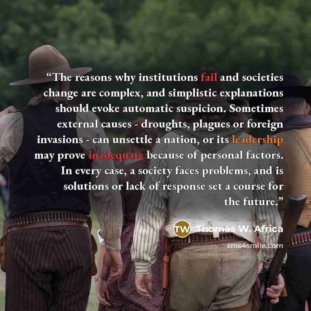 “The reasons why institutions fail and societies change are complex, and simplistic explanations should evoke automatic suspicion. Sometimes external causes - droughts, plagues or foreign invasions - can unsettle a nation, or its leadership may prove inadequate because of personal factors. In every…” quote by Thomas W. Africa