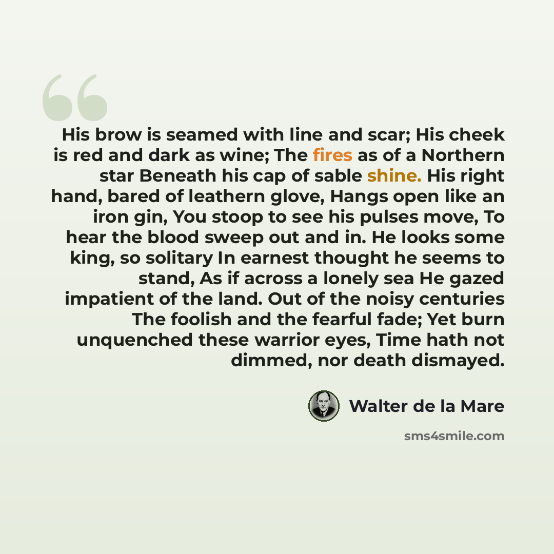 “His brow is seamed with line and scar; His cheek is red and dark as wine; The fires as of a Northern star Beneath his cap of sable shine. His right hand, bared of leathern glove, Hangs open like an iron gin, You stoop to see his pulses move, To hear the blood sweep out and in. He looks some king…” quote by Walter de La Mare
