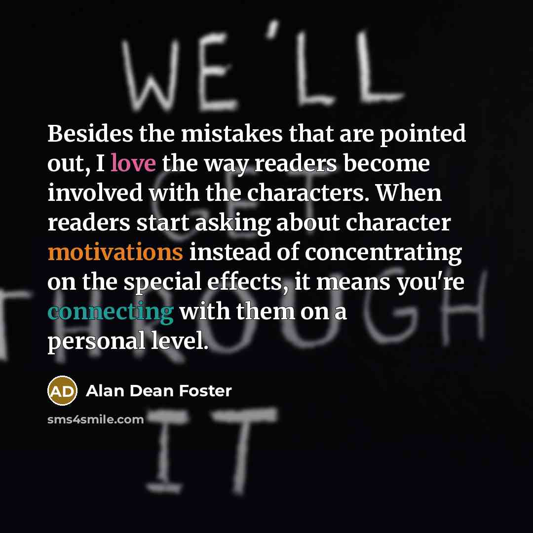 “Besides the mistakes that are pointed out, I love the way readers become involved with the characters. When readers start asking about character motivations instead of concentrating on the special effects, it means you're connecting with them on a personal level.” quote by Alan Dean Foster