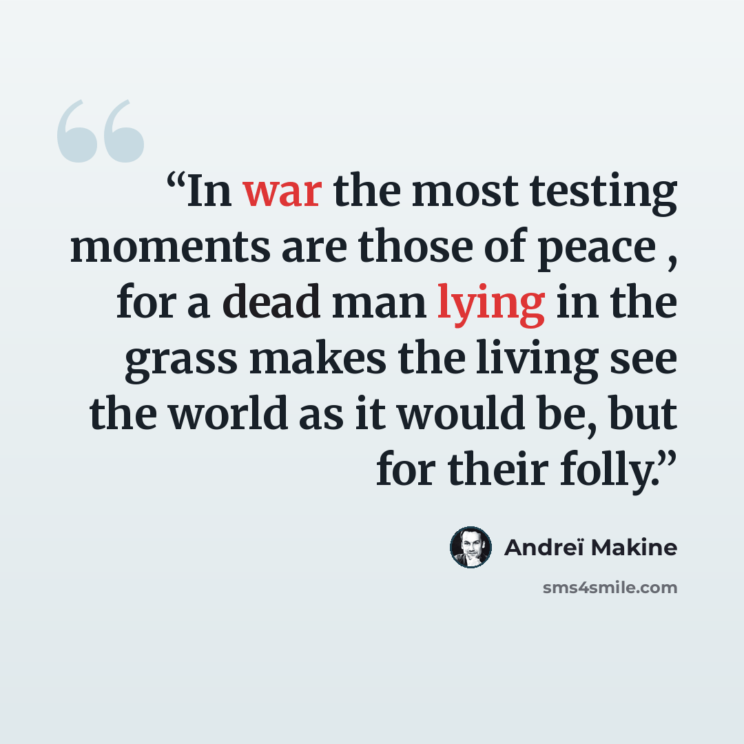 “In war the most testing moments are those of peace , for a dead man lying in the grass makes the living see the world as it would be, but for their folly.” quote by Andreï Makine