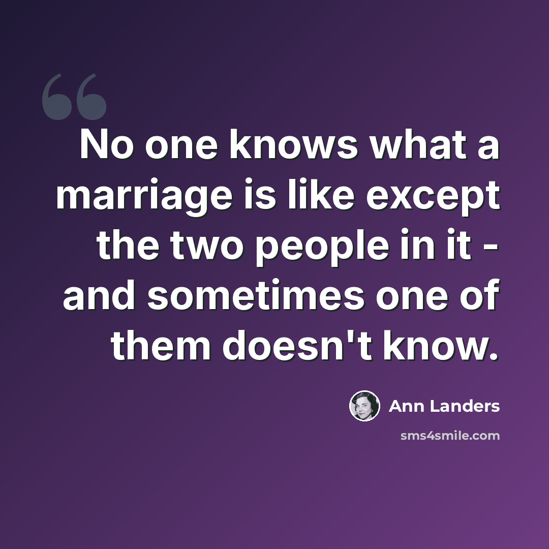 “No one knows what a marriage is like except the two people in it - and sometimes one of them doesn't know.” quote by Ann Landers