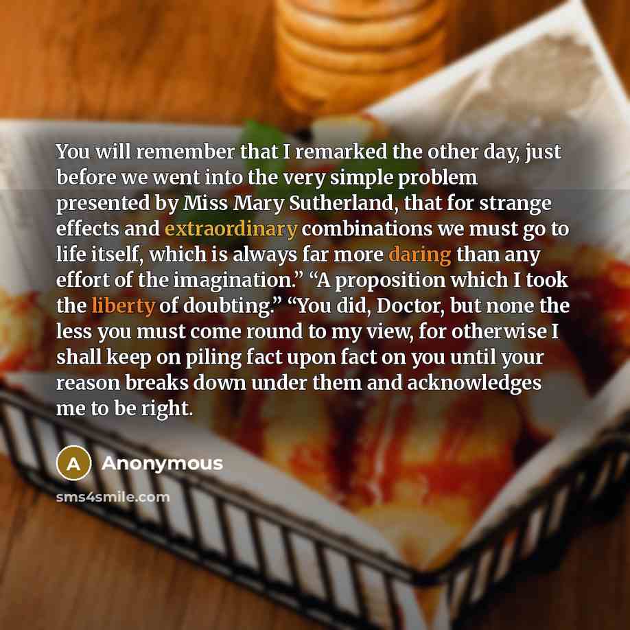“You will remember that I remarked the other day, just before we went into the very simple problem presented by Miss Mary Sutherland, that for strange effects and extraordinary combinations we must go to life itself, which is always far more daring than any effort of the imagination.” “A…” quote by Anonymous