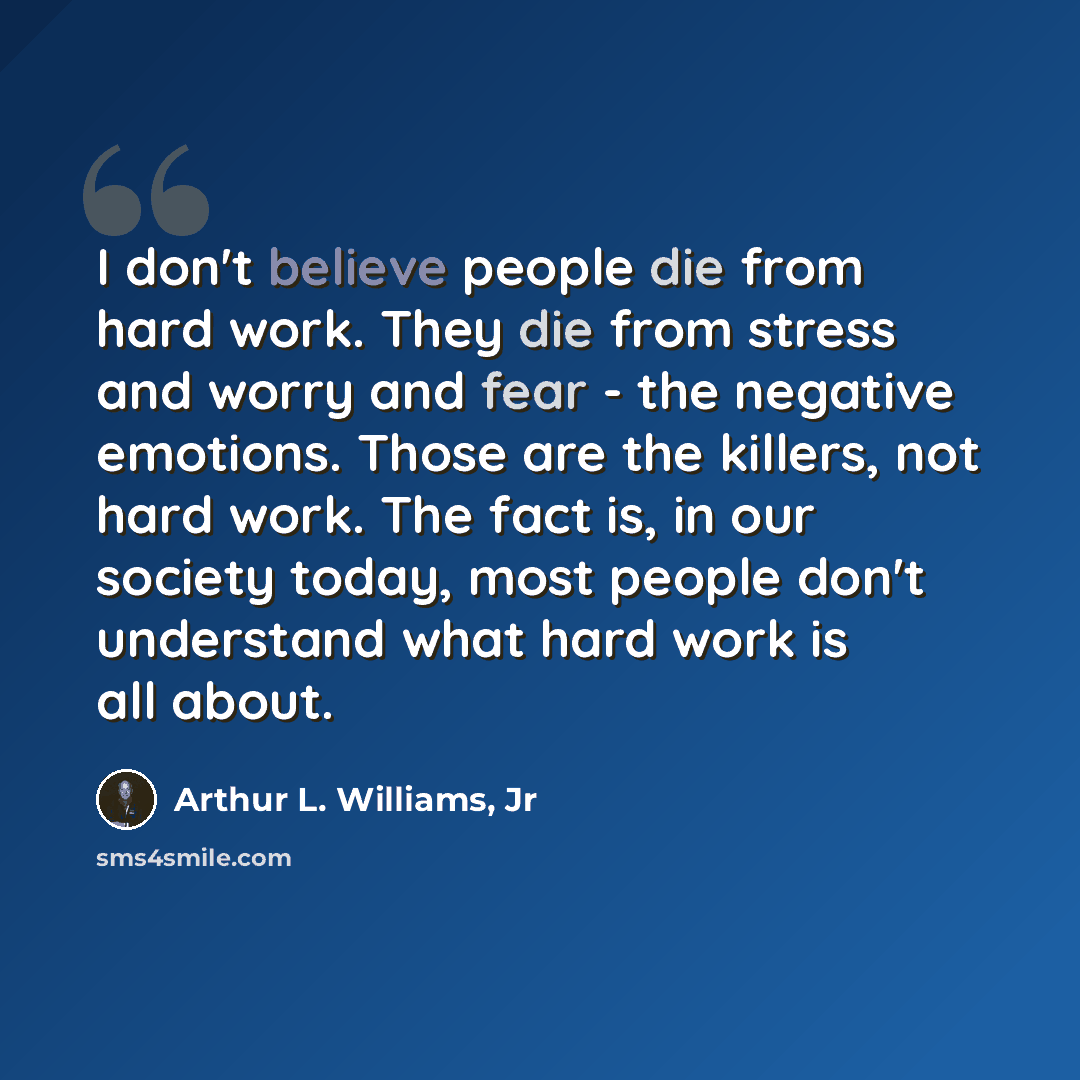 “I don't believe people die from hard work. They die from stress and worry and fear - the negative emotions. Those are the killers, not hard work. The fact is, in our society today, most people don't understand what hard work is all about.” quote by Arthur L. Williams, Jr