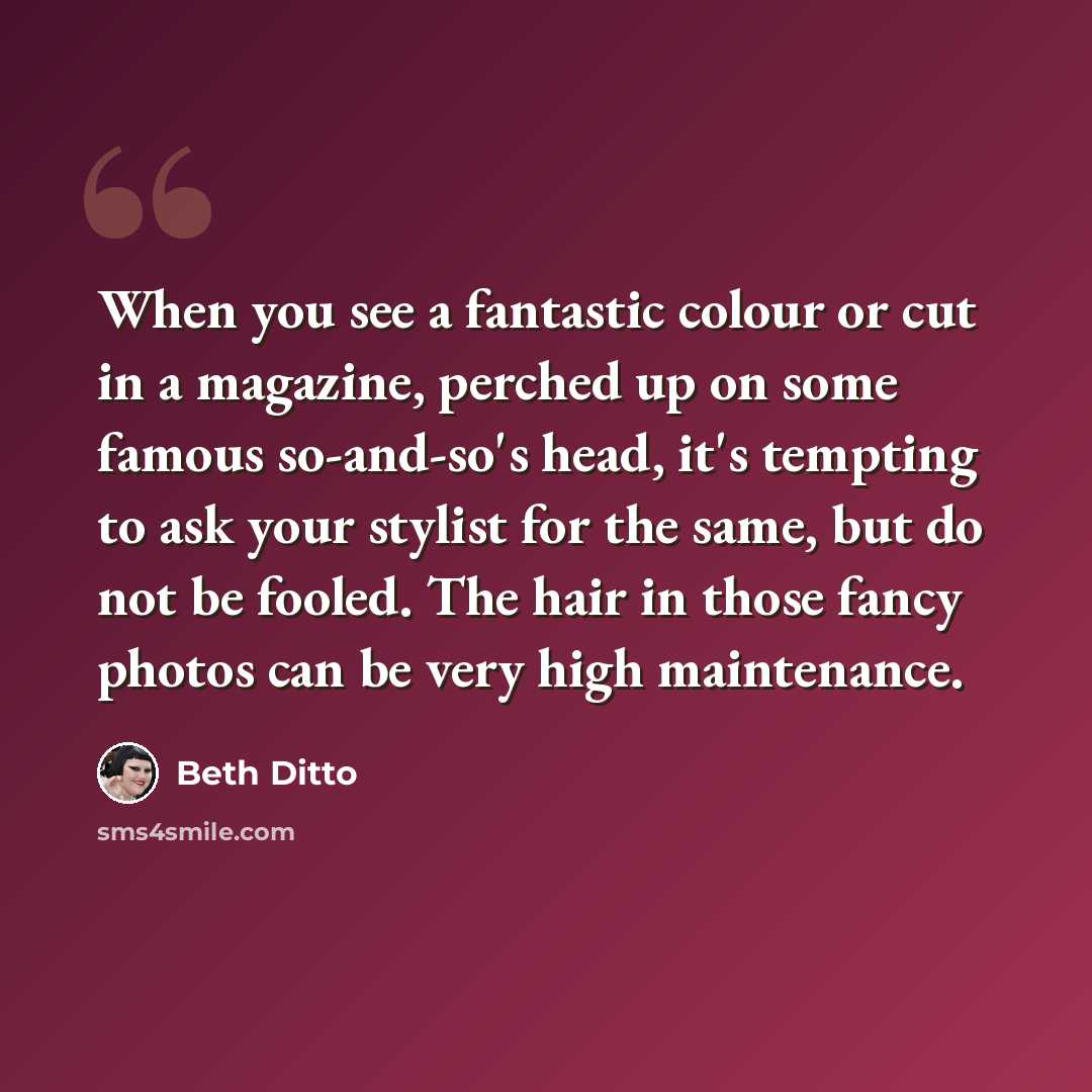 “When you see a fantastic colour or cut in a magazine, perched up on some famous so-and-so's head, it's tempting to ask your stylist for the same, but do not be fooled. The hair in those fancy photos can be very high maintenance.” quote by Beth Ditto