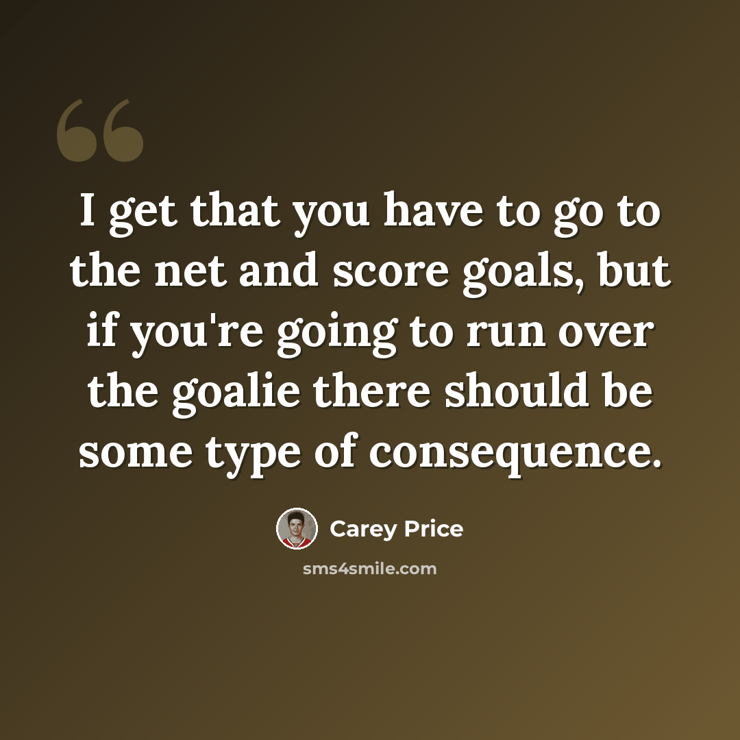 “I get that you have to go to the net and score goals, but if you're going to run over the goalie there should be some type of consequence.” quote by Carey Price