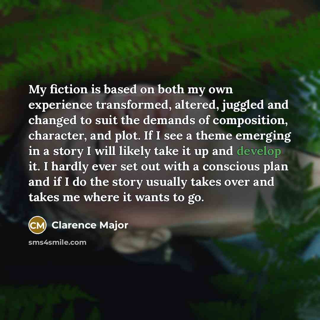 “My fiction is based on both my own experience transformed, altered, juggled and changed to suit the demands of composition, character, and plot. If I see a theme emerging in a story I will likely take it up and develop it. I hardly ever set out with a conscious plan and if I do the story usually…” quote by Clarence Major