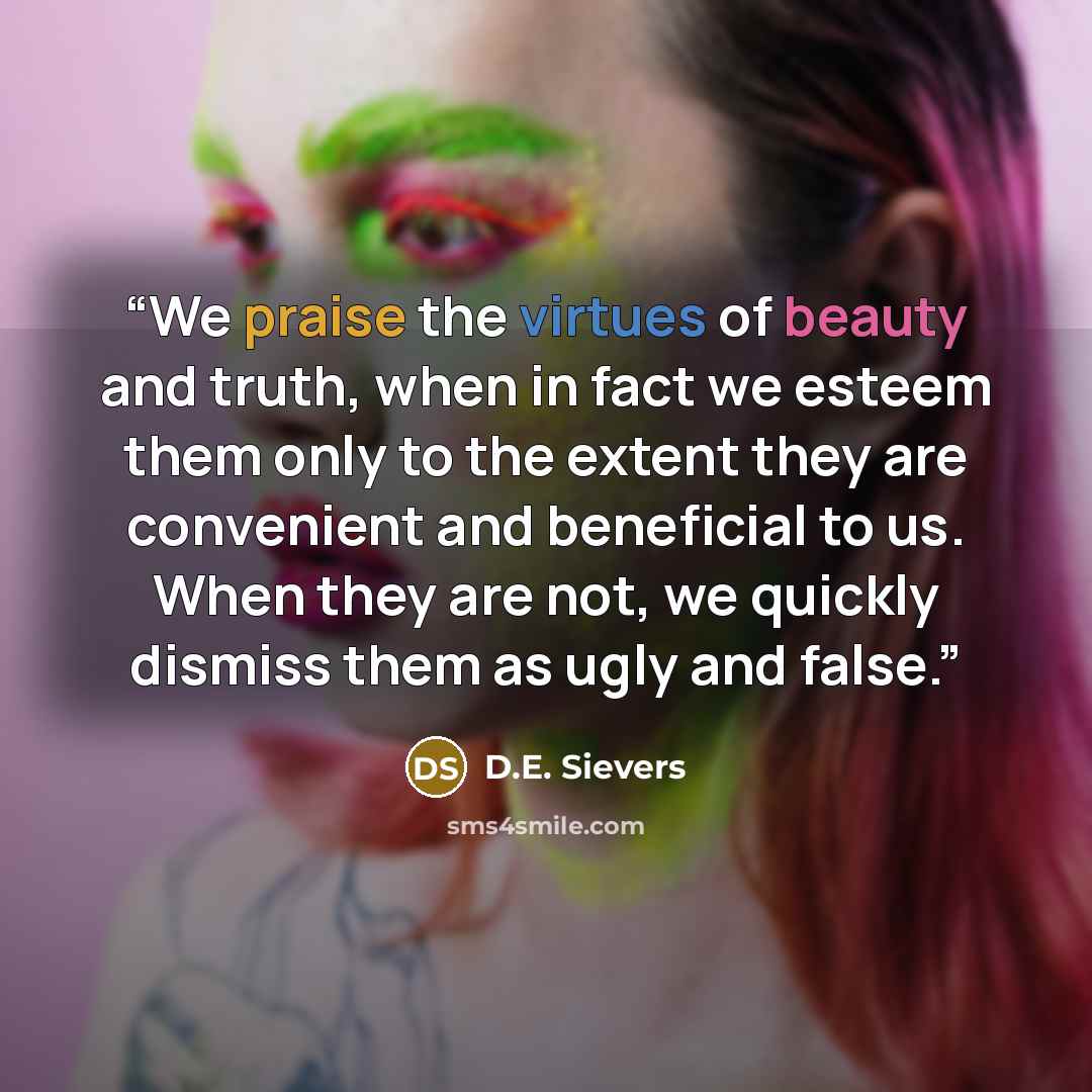 “We praise the virtues of beauty and truth, when in fact we esteem them only to the extent they are convenient and beneficial to us. When they are not, we quickly dismiss them as ugly and false.” quote by D.E. Sievers