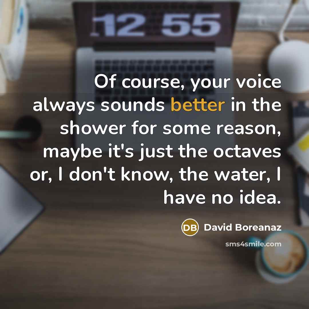 “Of course, your voice always sounds better in the shower for some reason, maybe it's just the octaves or, I don't know, the water, I have no idea.” quote by David Boreanaz