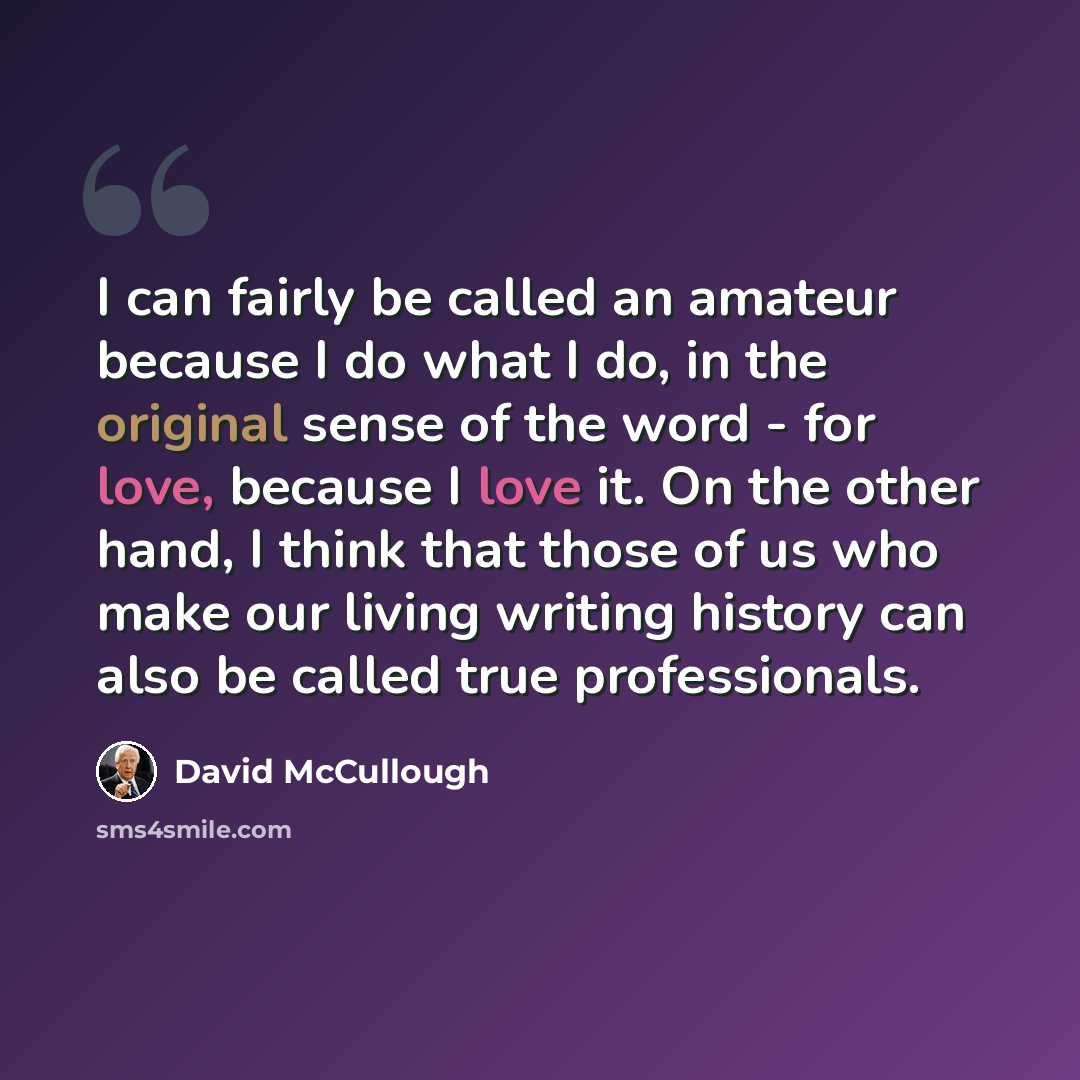 “I can fairly be called an amateur because I do what I do, in the original sense of the word - for love, because I love it. On the other hand, I think that those of us who make our living writing history can also be called true professionals.” quote by David McCullough