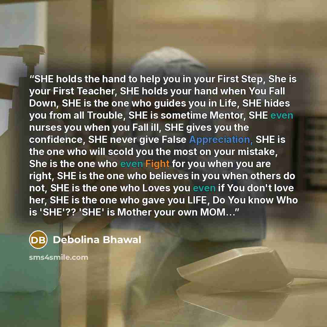 “SHE holds the hand to help you in your First Step, She is your First Teacher, SHE holds your hand when You Fall Down, SHE is the one who guides you in Life, SHE hides you from all Trouble, SHE is sometime Mentor, SHE even nurses you when you Fall ill, SHE gives you the confidence, SHE never give…” quote by Debolina Bhawal