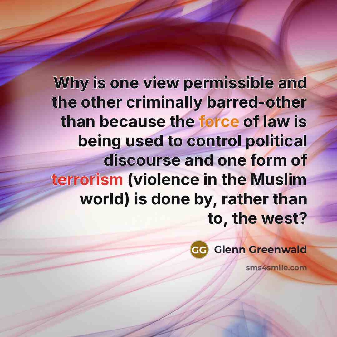 “Why is one view permissible and the other criminally barred-other than because the force of law is being used to control political discourse and one form of terrorism (violence in the Muslim world) is done by, rather than to, the west?” quote by Glenn Greenwald