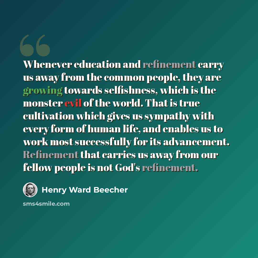 “Whenever education and refinement carry us away from the common people, they are growing towards selfishness, which is the monster evil of the world. That is true cultivation which gives us sympathy with every form of human life, and enables us to work most successfully for its advancement…” quote by Henry Ward Beecher