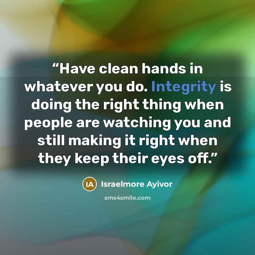 “Have clean hands in whatever you do. Integrity is doing the right thing when people are watching you and still making it right when they keep their eyes off.” quote by Israelmore Ayivor