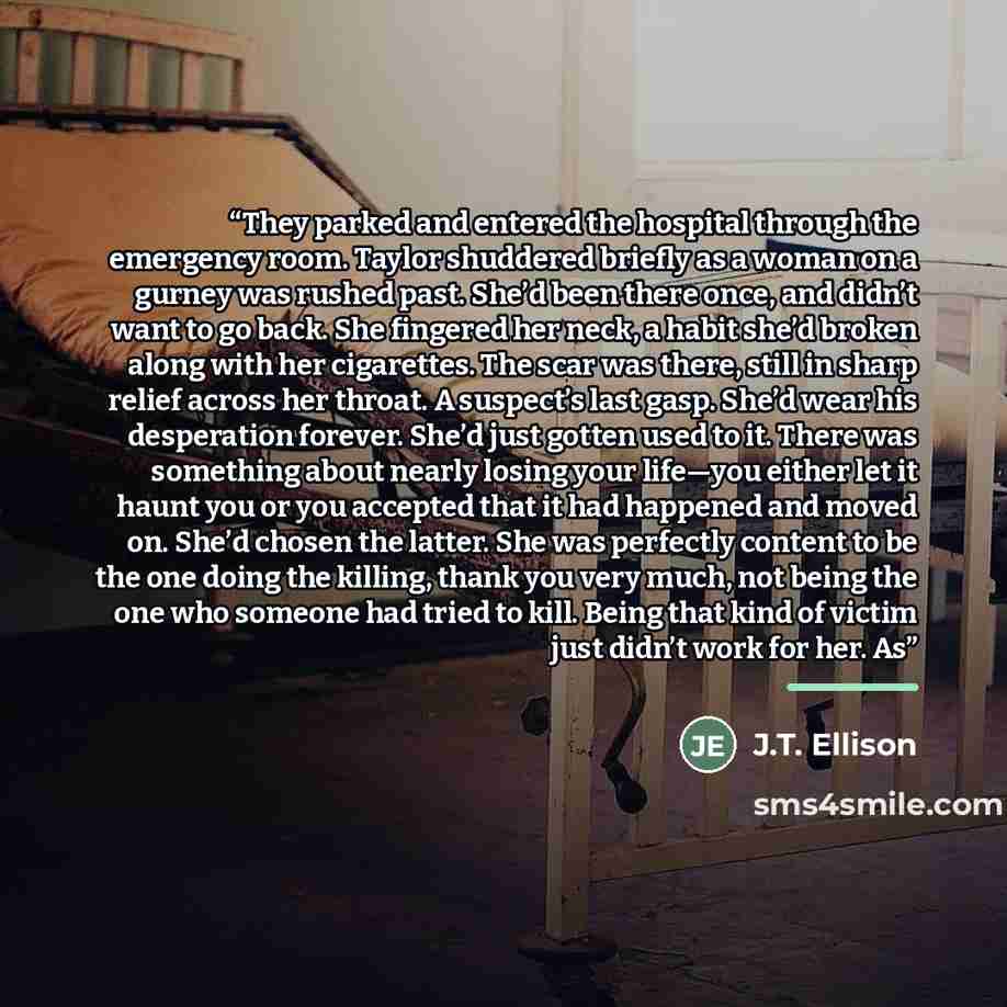 “They parked and entered the hospital through the emergency room. Taylor shuddered briefly as a woman on a gurney was rushed past. She’d been there once, and didn’t want to go back. She fingered her neck, a habit she’d broken along with her cigarettes. The scar was there, still in sharp relief…” quote by J.T. Ellison