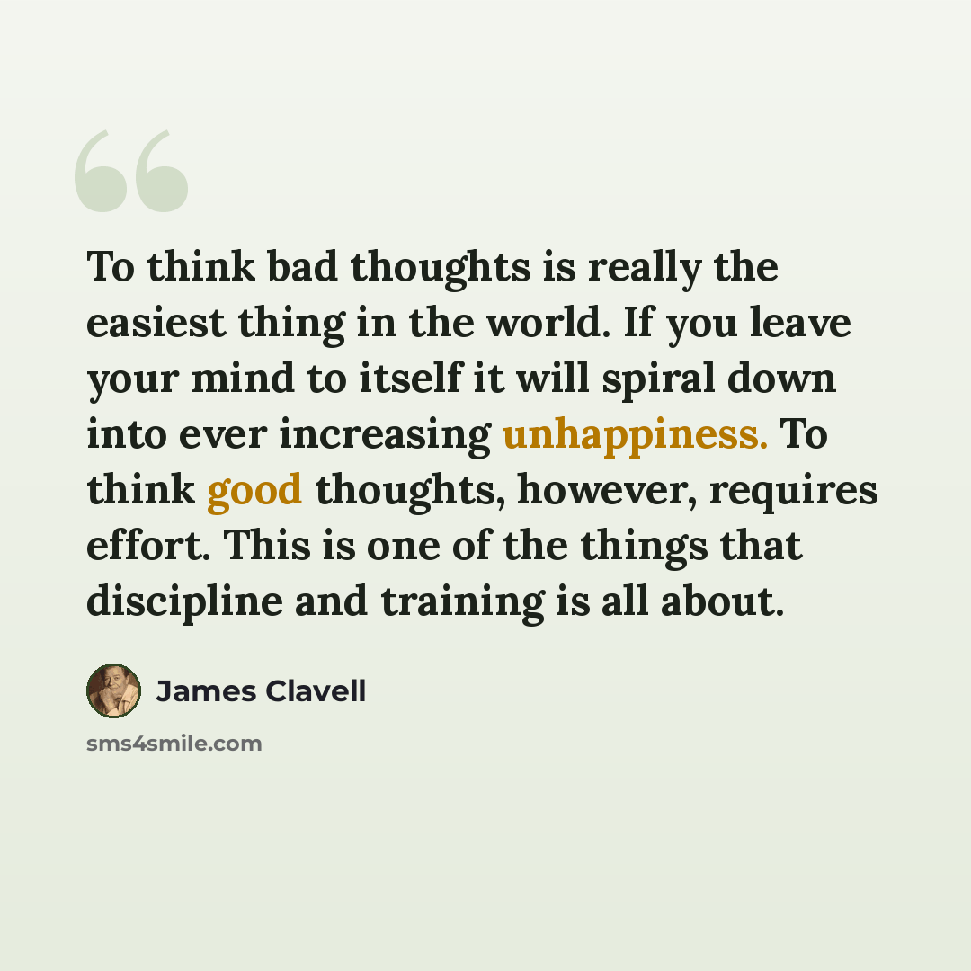 “To think bad thoughts is really the easiest thing in the world. If you leave your mind to itself it will spiral down into ever increasing unhappiness. To think good thoughts, however, requires effort. This is one of the things that discipline and training is all about.” quote by James Clavell