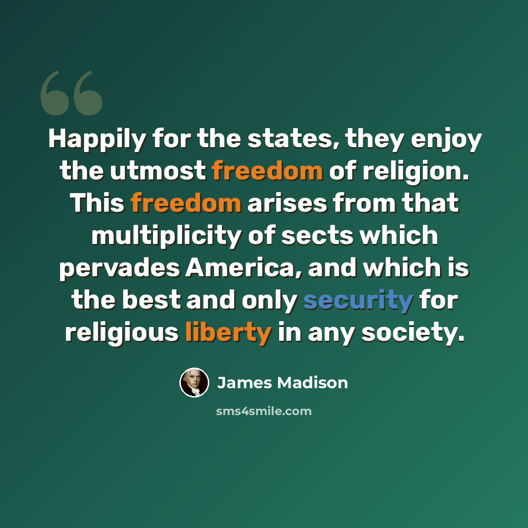 “Happily for the states, they enjoy the utmost freedom of religion. This freedom arises from that multiplicity of sects which pervades America, and which is the best and only security for religious liberty in any society.” quote by James Madison