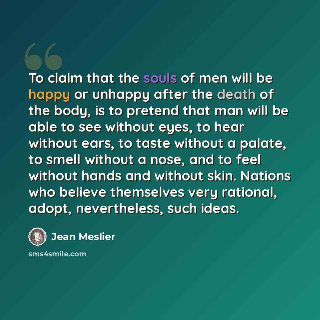 “To claim that the souls of men will be happy or unhappy after the death of the body, is to pretend that man will be able to see without eyes, to hear without ears, to taste without a palate, to smell without a nose, and to feel without hands and without skin. Nations who believe themselves very…” quote by Jean Meslier