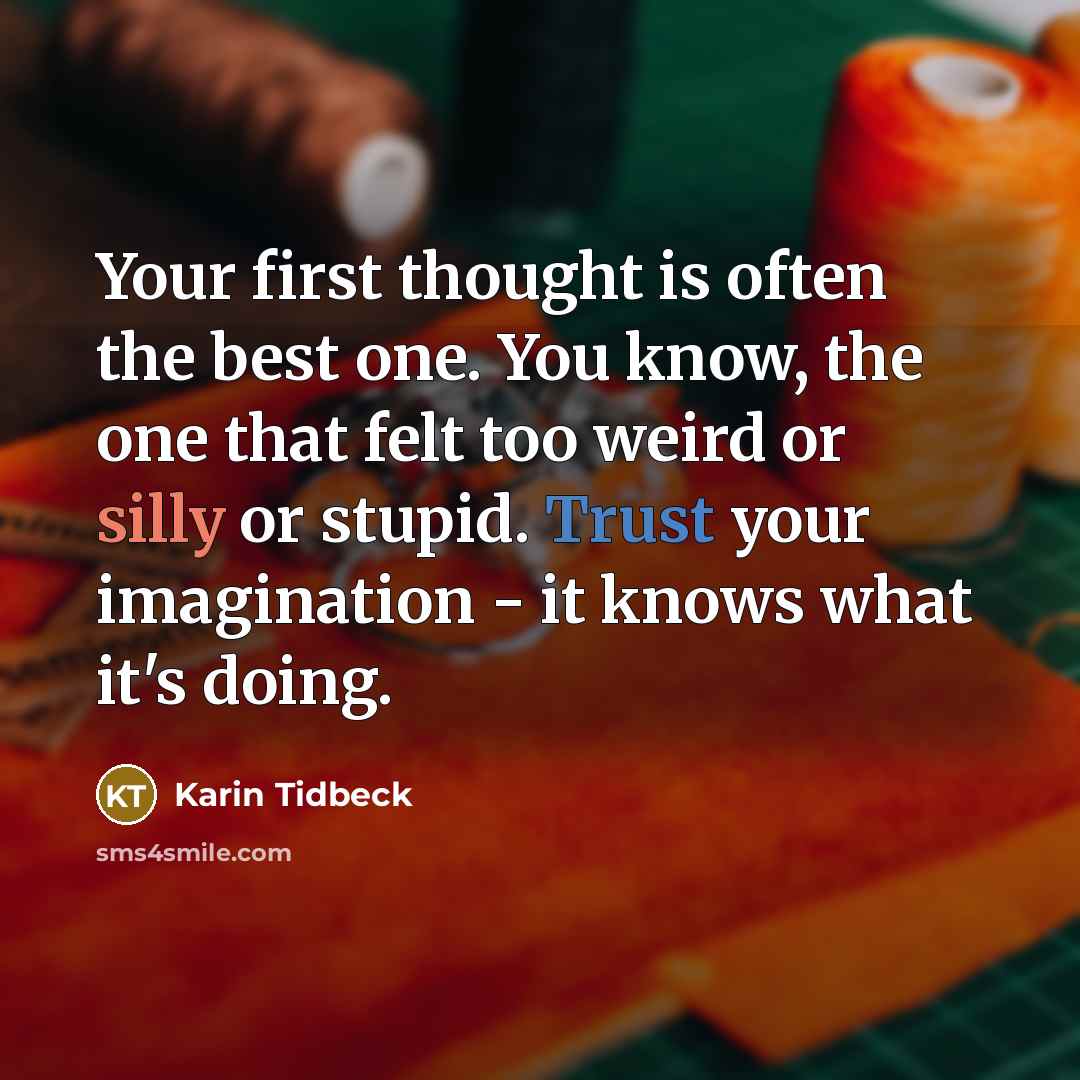 “Your first thought is often the best one. You know, the one that felt too weird or silly or stupid. Trust your imagination - it knows what it's doing.” quote by Karin Tidbeck