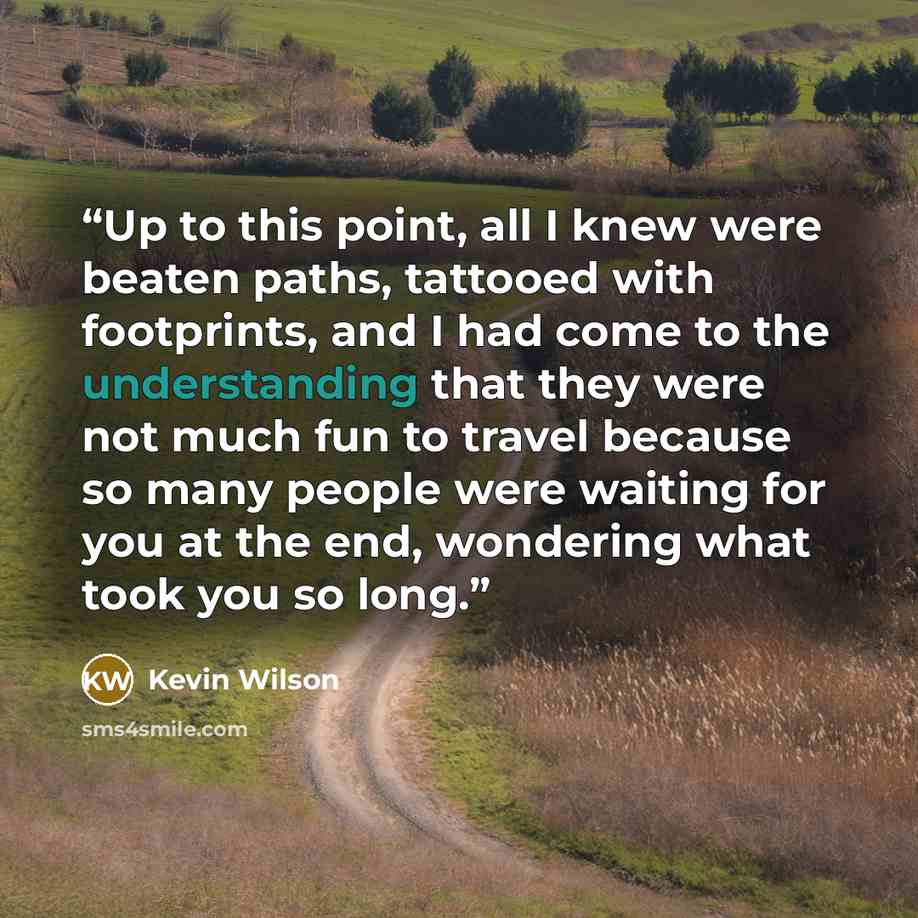 “Up to this point, all I knew were beaten paths, tattooed with footprints, and I had come to the understanding that they were not much fun to travel because so many people were waiting for you at the end, wondering what took you so long.” quote by Kevin Wilson