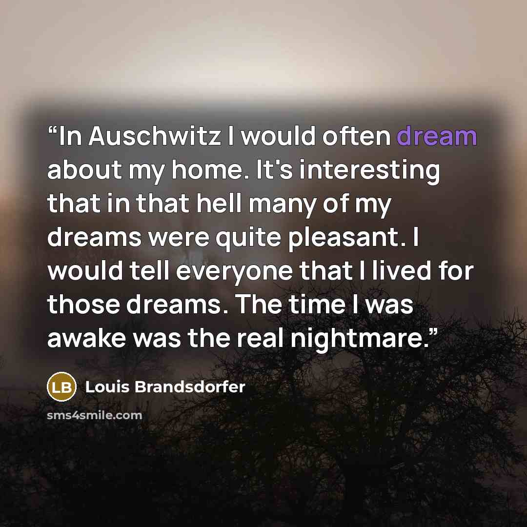 “In Auschwitz I would often dream about my home. It's interesting that in that hell many of my dreams were quite pleasant. I would tell everyone that I lived for those dreams. The time I was awake was the real nightmare.” quote by Louis Brandsdorfer