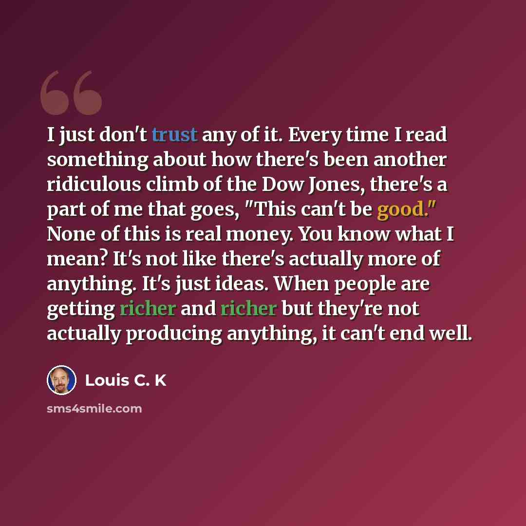“I just don't trust any of it. Every time I read something about how there's been another ridiculous climb of the Dow Jones, there's a part of me that goes, "This can't be good." None of this is real money. You know what I mean? It's not like there's actually more of anything. It's just ideas. When…” quote by Louis C. K