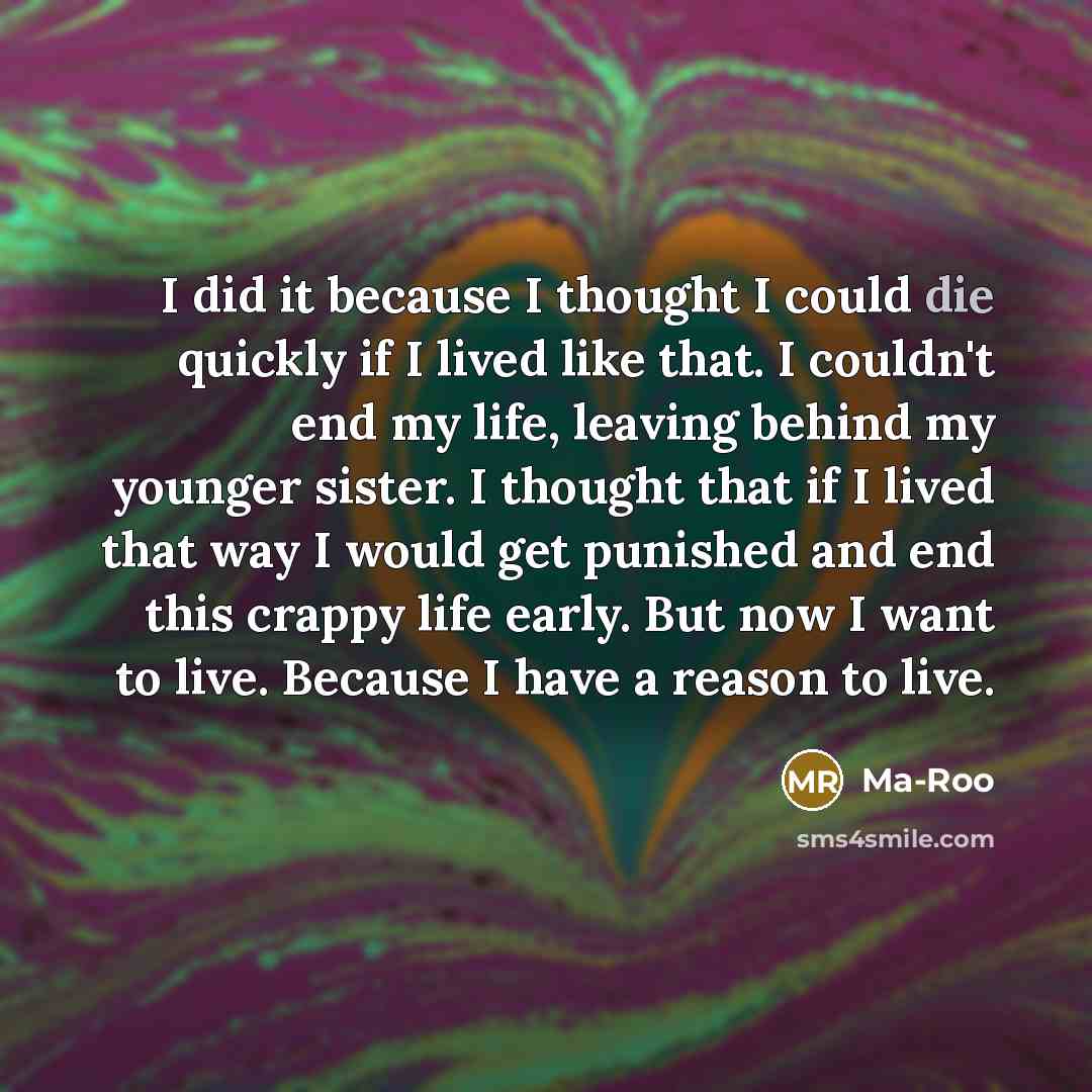 “I did it because I thought I could die quickly if I lived like that. I couldn't end my life, leaving behind my younger sister. I thought that if I lived that way I would get punished and end this crappy life early. But now I want to live. Because I have a reason to live.” quote by Ma-Roo