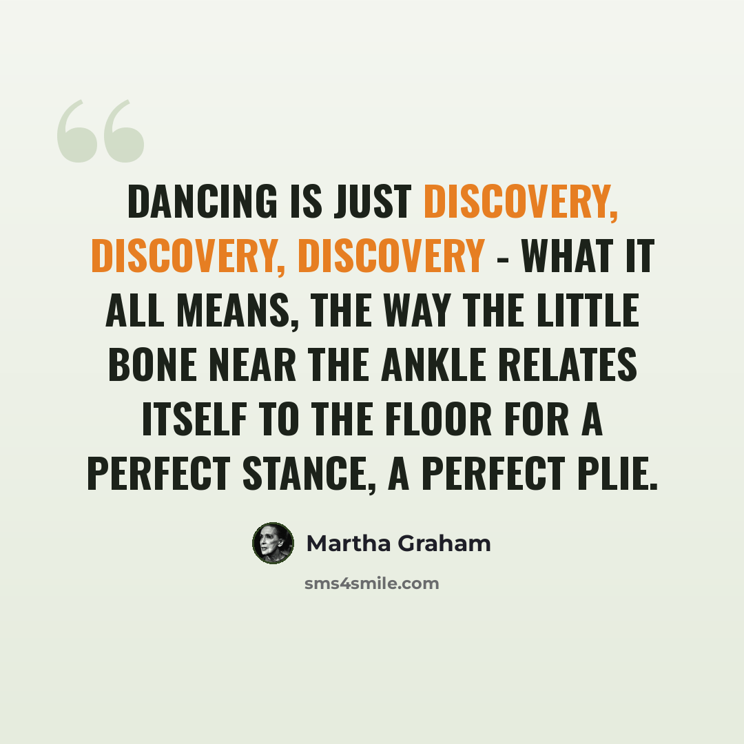 “Dancing is just discovery, discovery, discovery - what it all means, the way the little bone near the ankle relates itself to the floor for a perfect stance, a perfect plie.” quote by Martha Graham