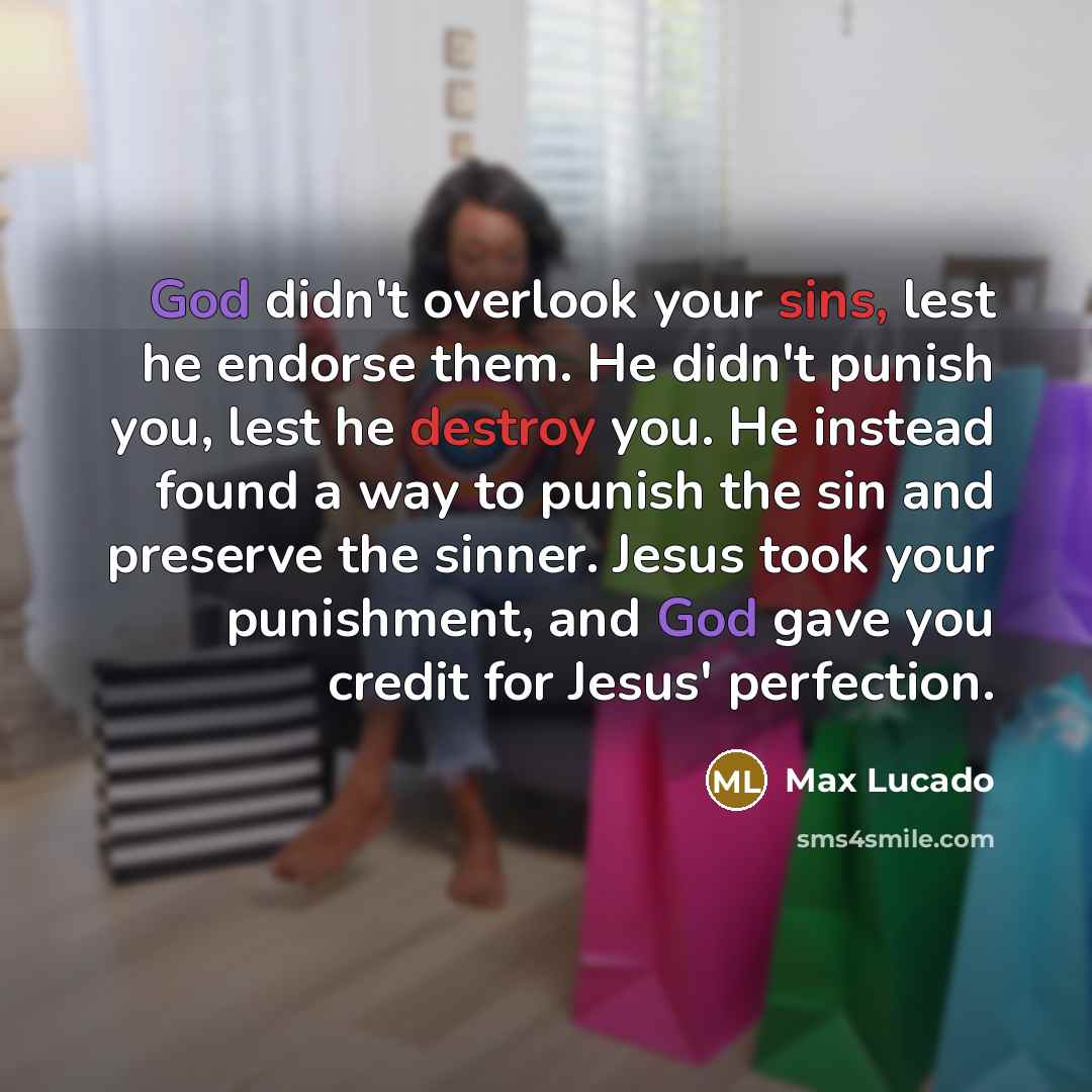 “God didn't overlook your sins, lest he endorse them. He didn't punish you, lest he destroy you. He instead found a way to punish the sin and preserve the sinner. Jesus took your punishment, and God gave you credit for Jesus' perfection.” quote by Max Lucado