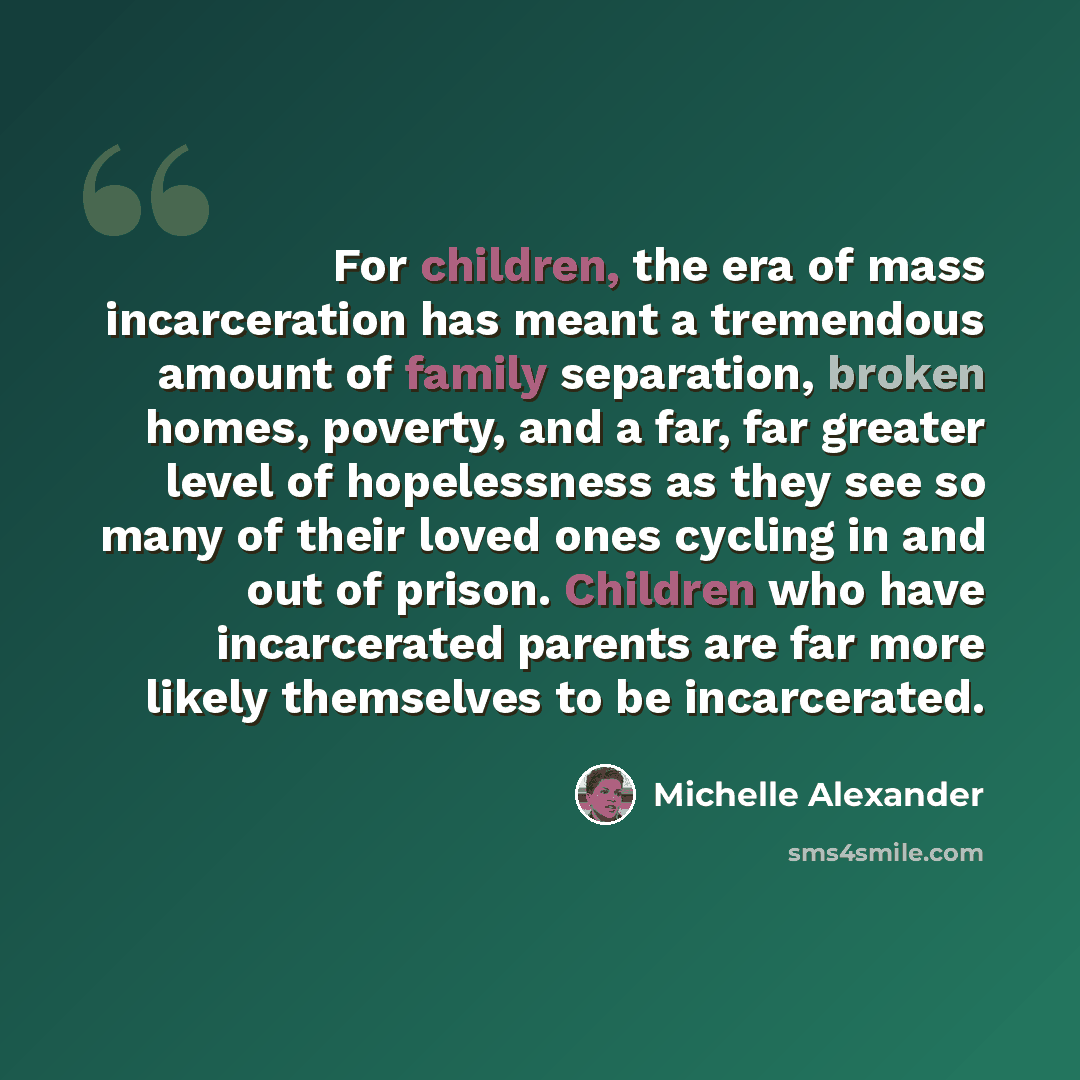 “For children, the era of mass incarceration has meant a tremendous amount of family separation, broken homes, poverty, and a far, far greater level of hopelessness as they see so many of their loved ones cycling in and out of prison. Children who have incarcerated parents are far more likely…” quote by Michelle Alexander