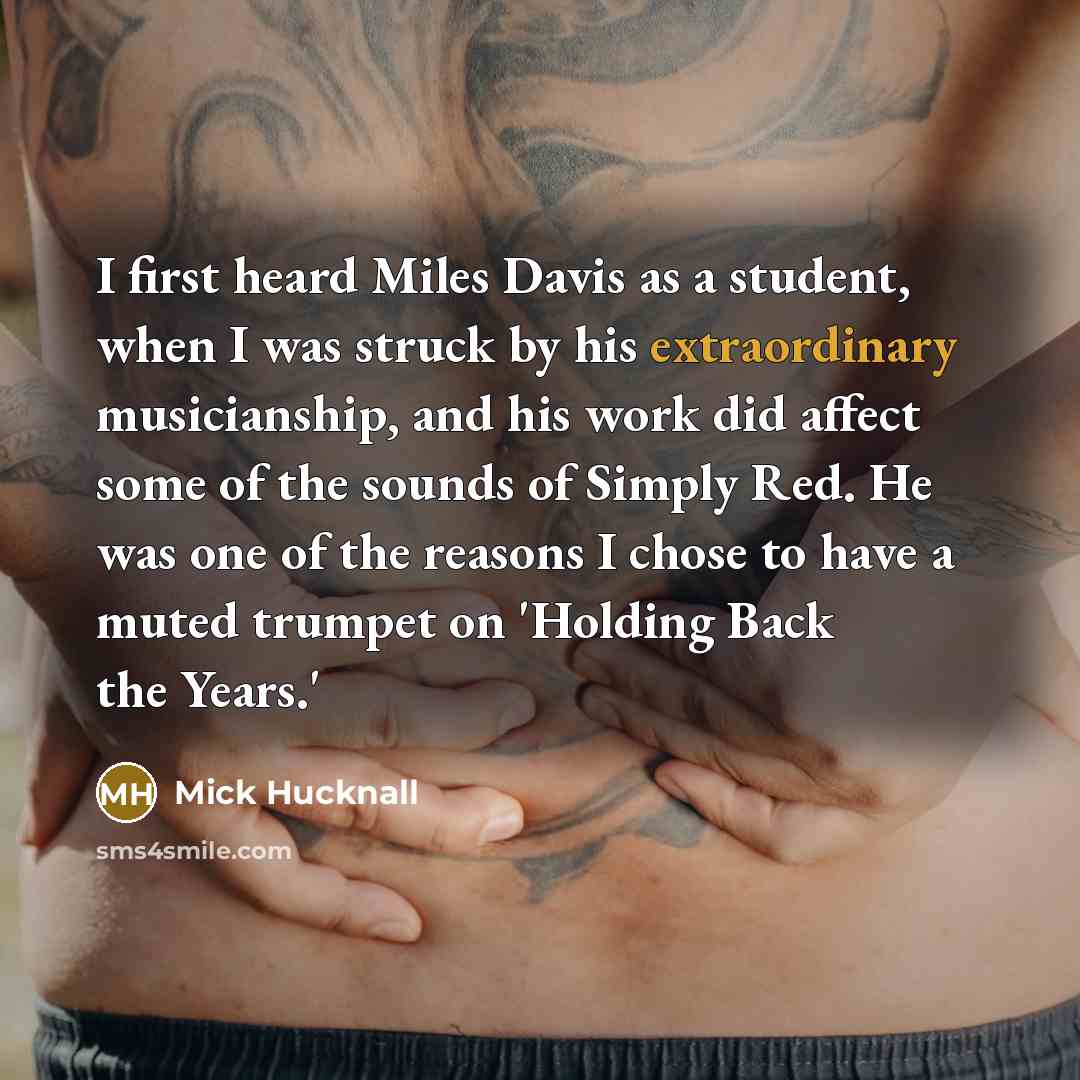 “I first heard Miles Davis as a student, when I was struck by his extraordinary musicianship, and his work did affect some of the sounds of Simply Red. He was one of the reasons I chose to have a muted trumpet on 'Holding Back the Years.'” quote by Mick Hucknall