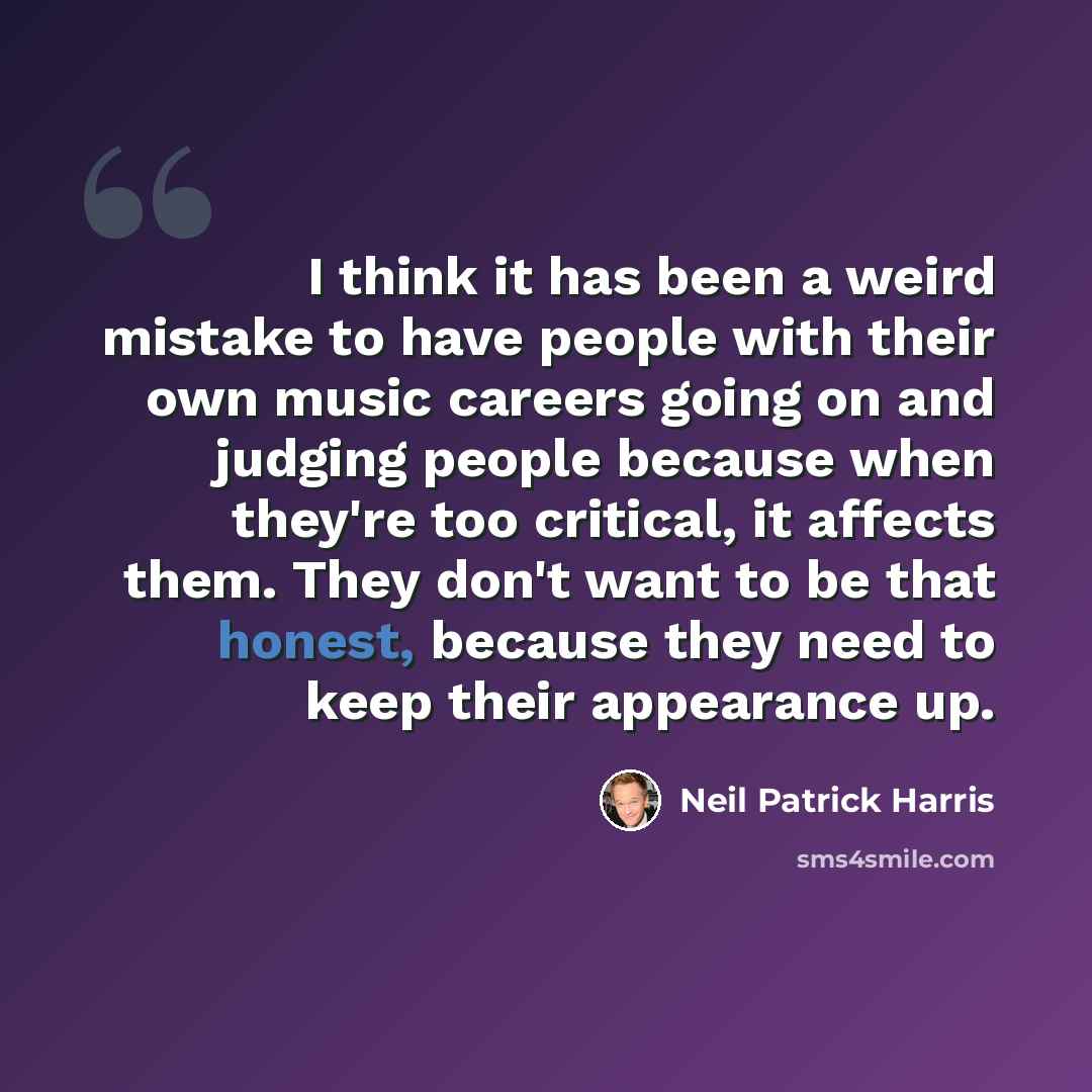 “I think it has been a weird mistake to have people with their own music careers going on and judging people because when they're too critical, it affects them. They don't want to be that honest, because they need to keep their appearance up.” quote by Neil Patrick Harris