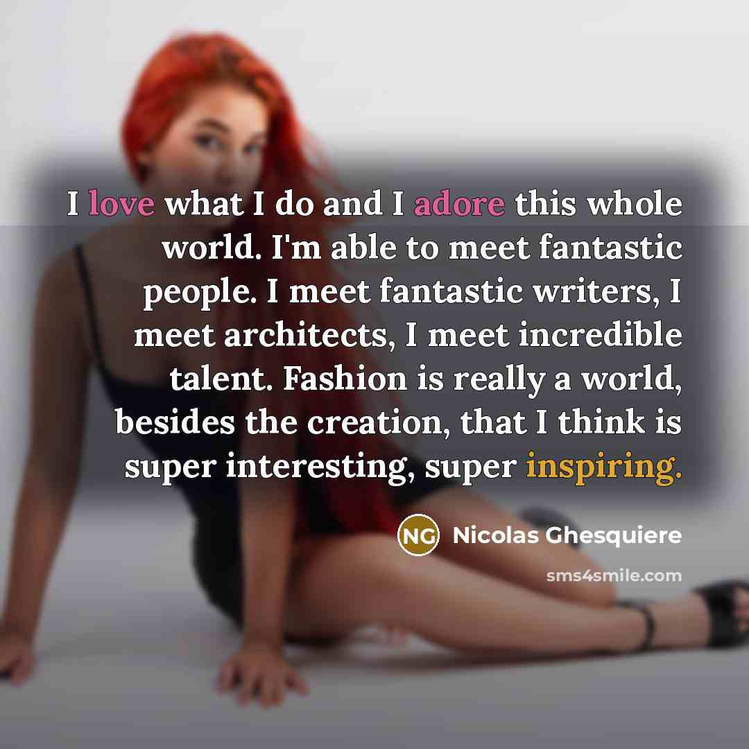 “I love what I do and I adore this whole world. I'm able to meet fantastic people. I meet fantastic writers, I meet architects, I meet incredible talent. Fashion is really a world, besides the creation, that I think is super interesting, super inspiring.” quote by Nicolas Ghesquiere