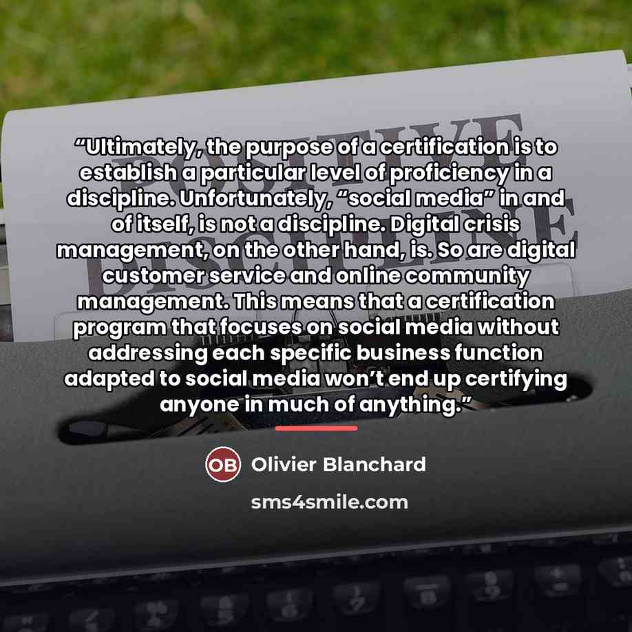 “Ultimately, the purpose of a certification is to establish a particular level of proficiency in a discipline. Unfortunately, “social media” in and of itself, is not a discipline. Digital crisis management, on the other hand, is. So are digital customer service and online community management. This…” quote by Olivier Blanchard