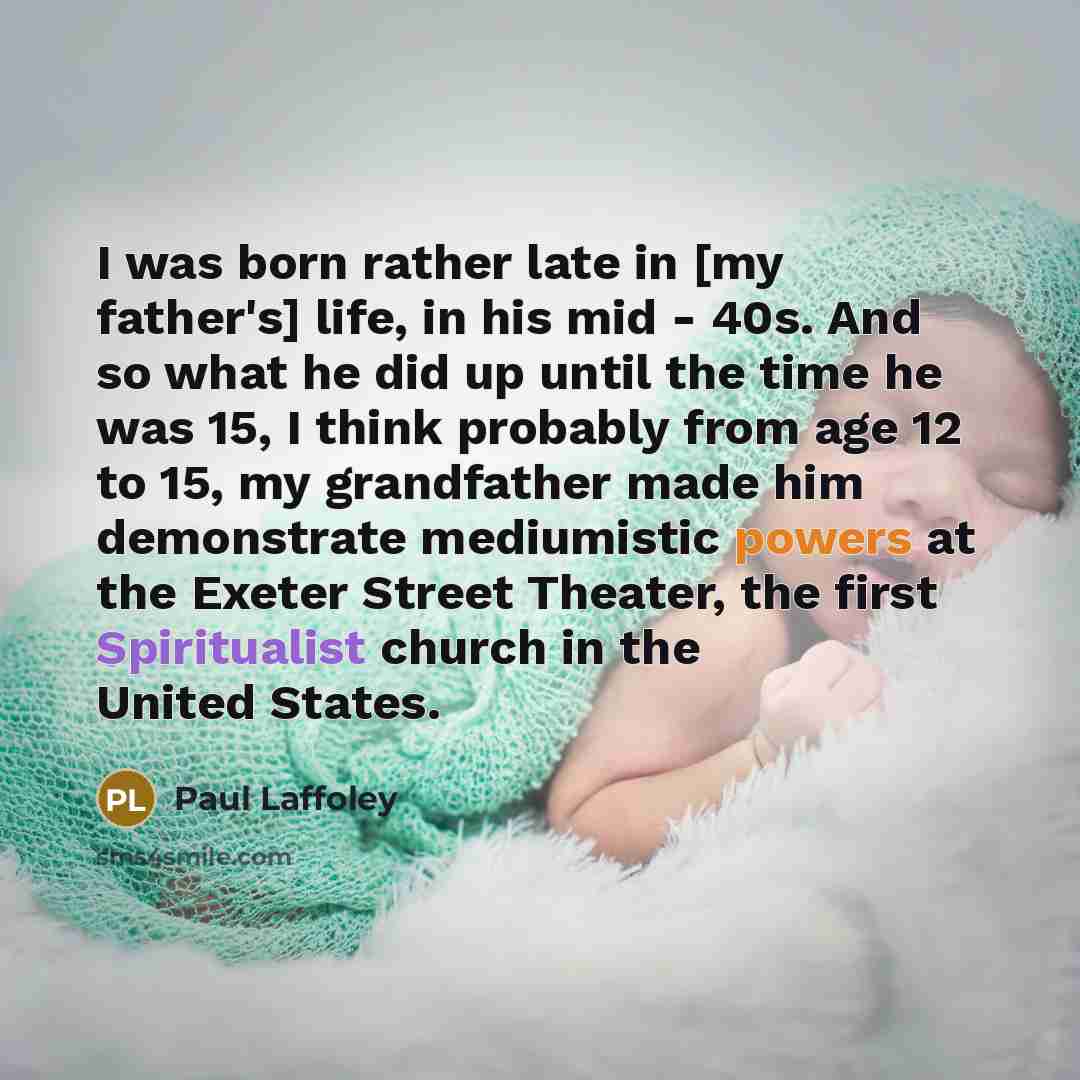 “I was born rather late in [my father's] life, in his mid - 40s. And so what he did up until the time he was 15, I think probably from age 12 to 15, my grandfather made him demonstrate mediumistic powers at the Exeter Street Theater, the first Spiritualist church in the United States.” quote by Paul Laffoley