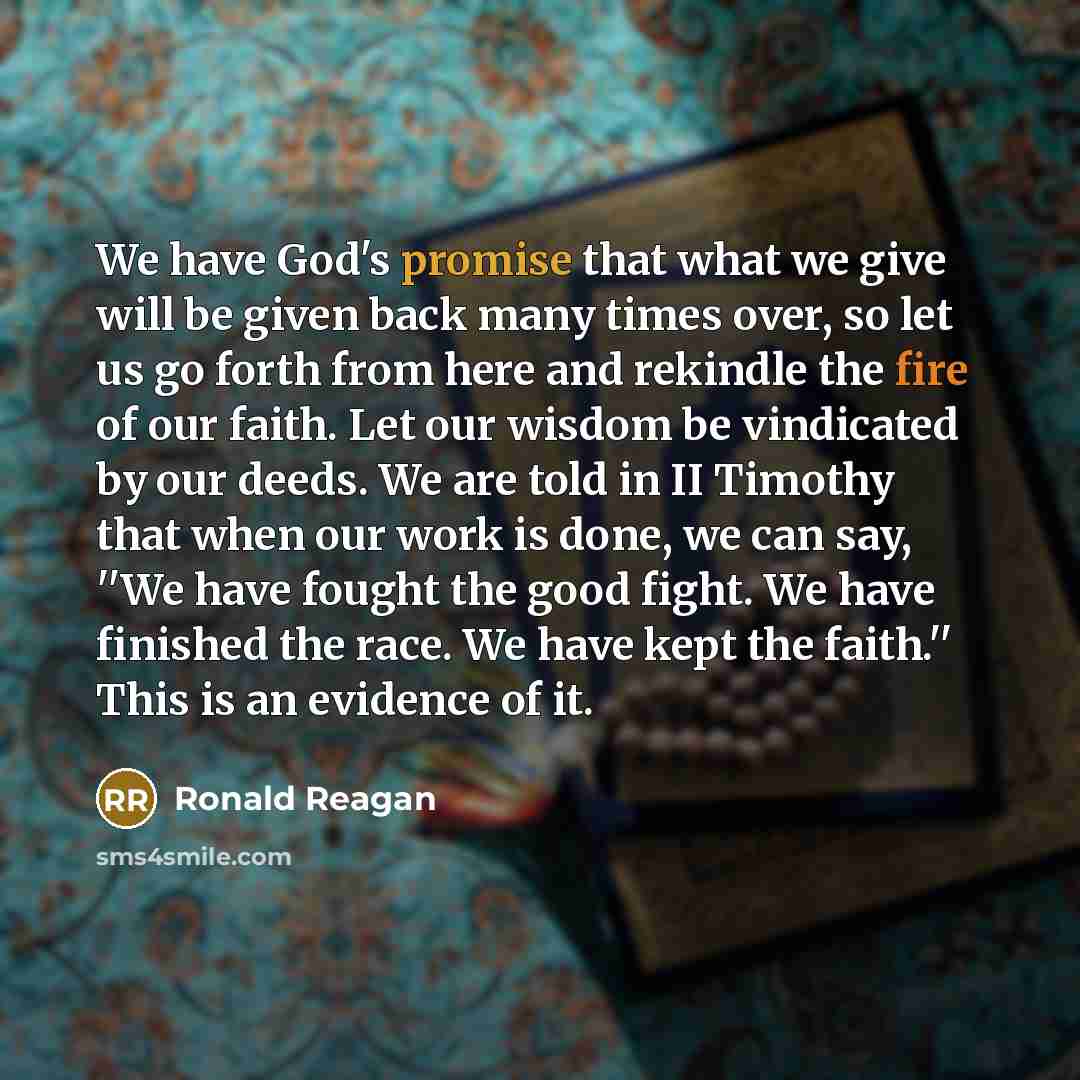 “We have God's promise that what we give will be given back many times over, so let us go forth from here and rekindle the fire of our faith. Let our wisdom be vindicated by our deeds. We are told in II Timothy that when our work is done, we can say, ''We have fought the good fight. We have…” quote by Ronald Reagan