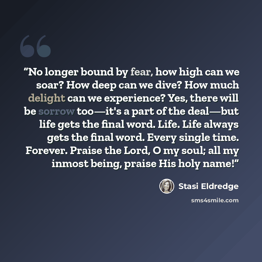 “No longer bound by fear, how high can we soar? How deep can we dive? How much delight can we experience? Yes, there will be sorrow too—it's a part of the deal—but life gets the final word. Life. Life always gets the final word. Every single time. Forever. Praise the Lord, O my soul; all my inmost…” quote by Stasi Eldredge