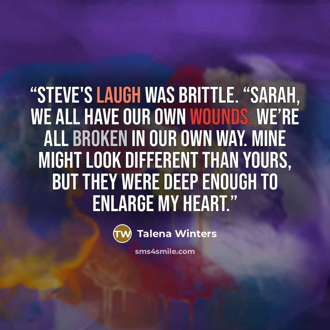 “Steve's laugh was brittle. “Sarah, we all have our own wounds. We’re all broken in our own way. Mine might look different than yours, but they were deep enough to enlarge my heart.” quote by Talena Winters