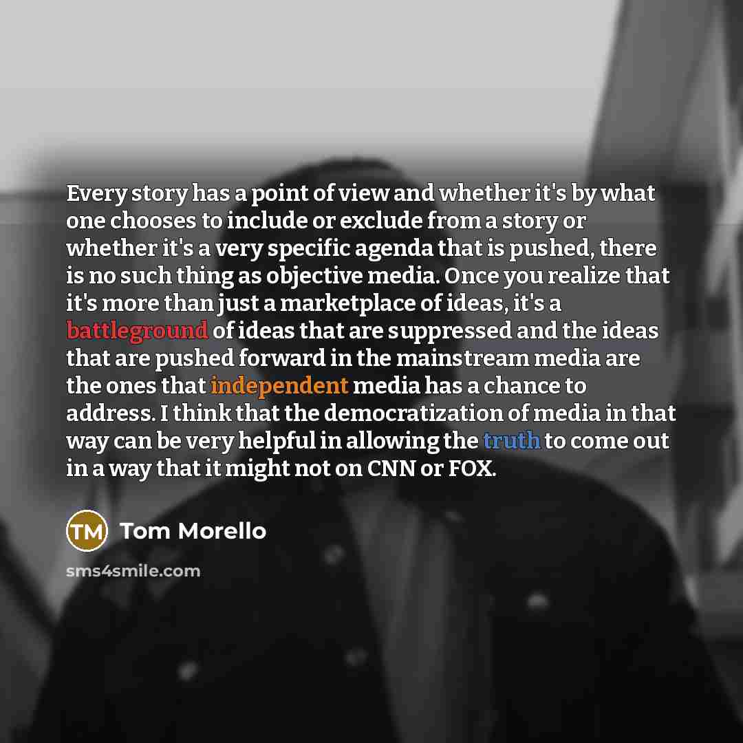 “Every story has a point of view and whether it's by what one chooses to include or exclude from a story or whether it's a very specific agenda that is pushed, there is no such thing as objective media. Once you realize that it's more than just a marketplace of ideas, it's a battleground of ideas…” quote by Tom Morello