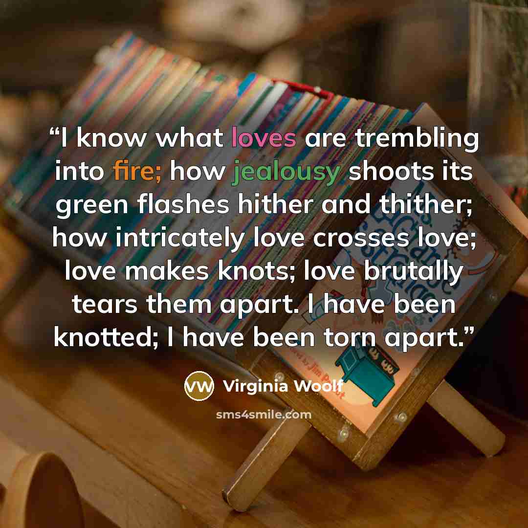 “I know what loves are trembling into fire; how jealousy shoots its green flashes hither and thither; how intricately love crosses love; love makes knots; love brutally tears them apart. I have been knotted; I have been torn apart.” quote by Virginia Woolf