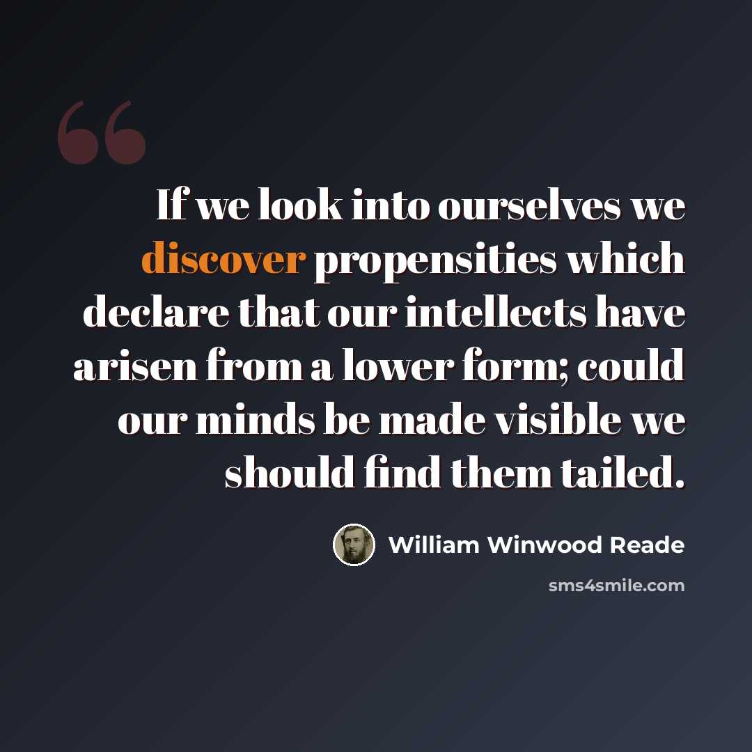 “If we look into ourselves we discover propensities which declare that our intellects have arisen from a lower form; could our minds be made visible we should find them tailed.” quote by William Winwood Reade