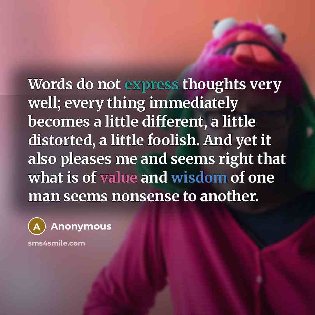 “Words do not express thoughts very well; every thing immediately becomes a little different, a little distorted, a little foolish. And yet it also pleases me and seems right that what is of value and wisdom of one man seems nonsense to another.” quote by Anonymous