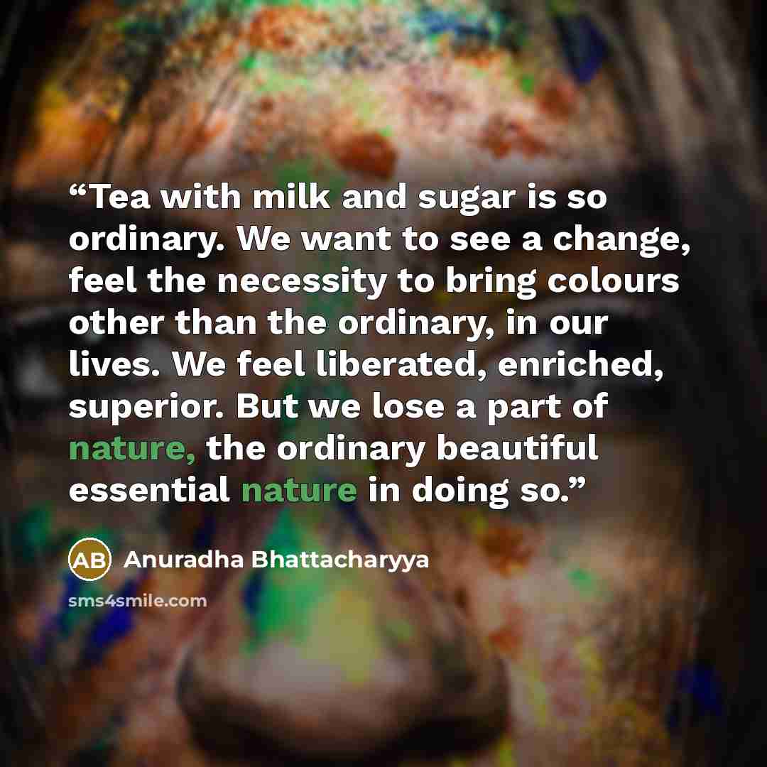 “Tea with milk and sugar is so ordinary. We want to see a change, feel the necessity to bring colours other than the ordinary, in our lives. We feel liberated, enriched, superior. But we lose a part of nature, the ordinary beautiful essential nature in doing so.” quote by Anuradha Bhattacharyya