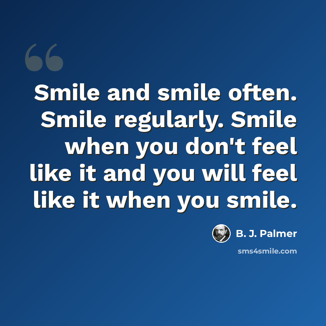 “Smile and smile often. Smile regularly. Smile when you don't feel like it and you will feel like it when you smile.” quote by B. J. Palmer
