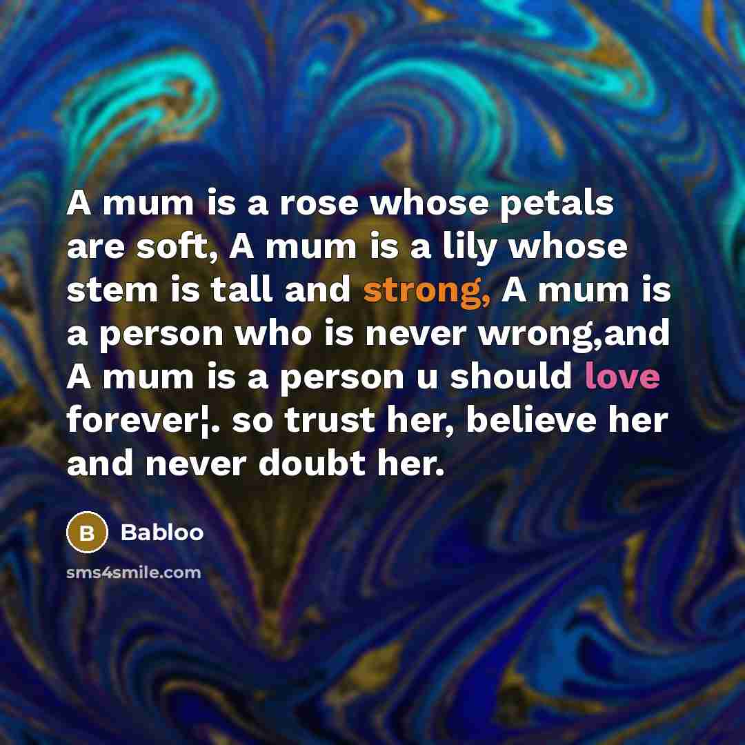 “A mum is a rose whose petals are soft, A mum is a lily whose stem is tall and strong, A mum is a person who is never wrong,and A mum is a person u should love forever¦. so trust her, believe her and never doubt her.” quote by Babloo