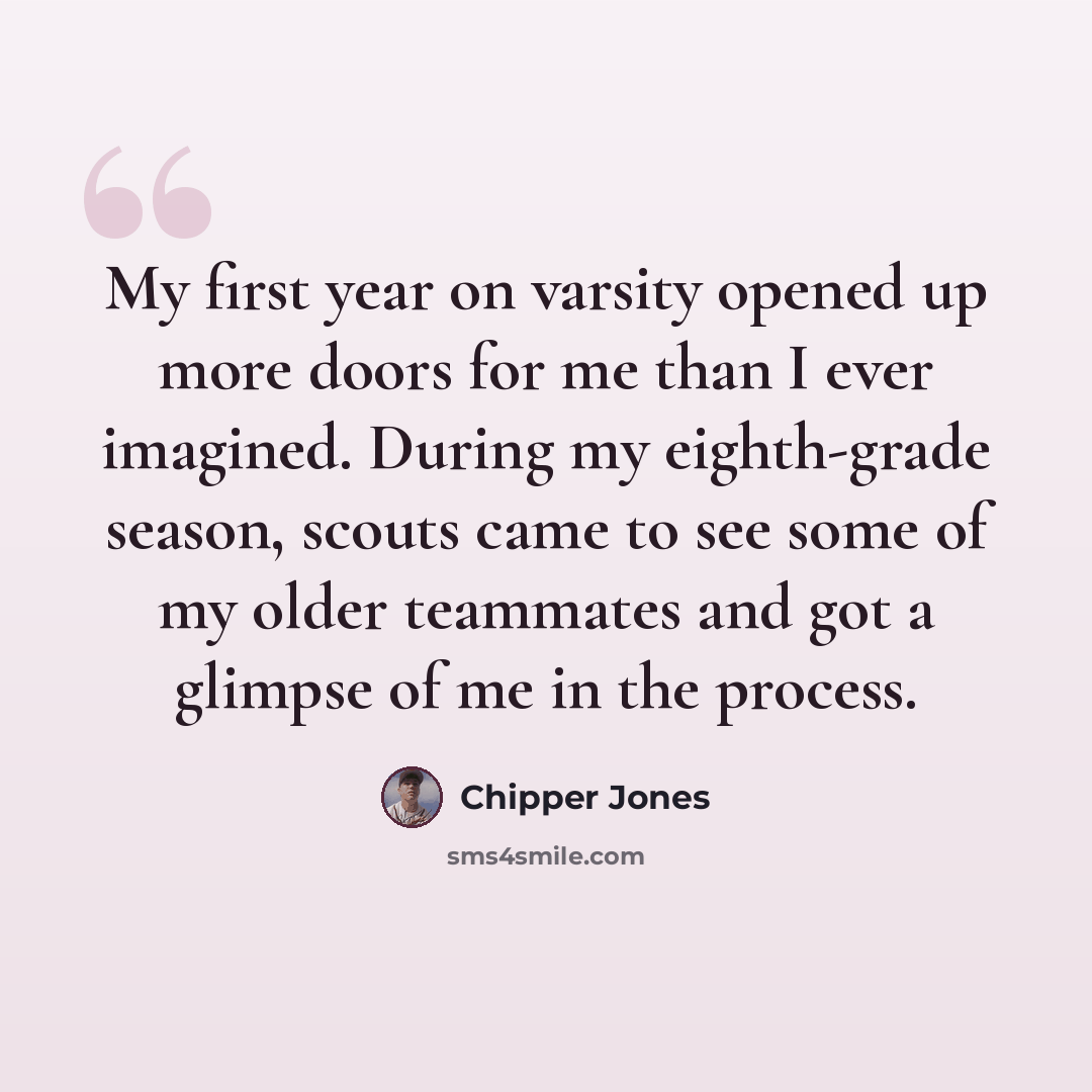 “My first year on varsity opened up more doors for me than I ever imagined. During my eighth-grade season, scouts came to see some of my older teammates and got a glimpse of me in the process.” quote by Chipper Jones