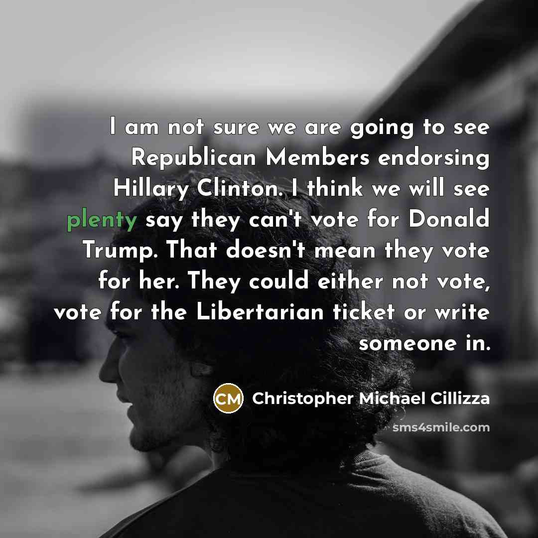 “I am not sure we are going to see Republican Members endorsing Hillary Clinton. I think we will see plenty say they can't vote for Donald Trump. That doesn't mean they vote for her. They could either not vote, vote for the Libertarian ticket or write someone in.” quote by Christopher Michael Cillizza