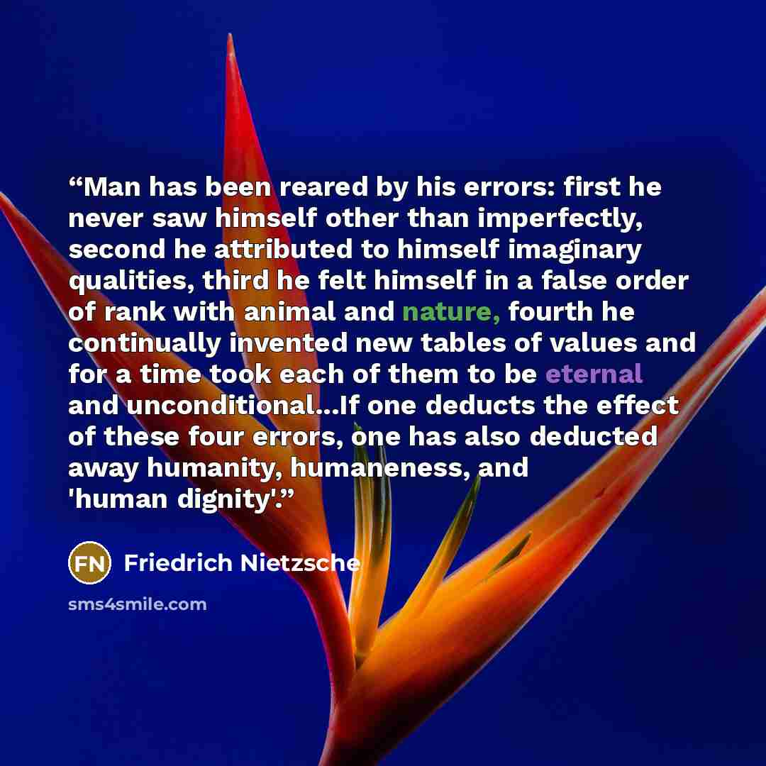 “Man has been reared by his errors: first he never saw himself other than imperfectly, second he attributed to himself imaginary qualities, third he felt himself in a false order of rank with animal and nature, fourth he continually invented new tables of values and for a time took each of them to…” quote by Friedrich Nietzsche